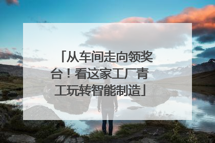 从车间走向领奖台！看这家工厂青工玩转智能制造