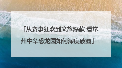 从赛事狂欢到文旅爆款 看常州中华恐龙园如何深度破圈