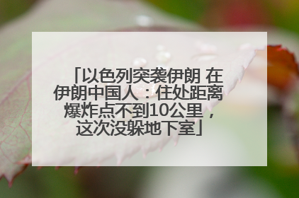 以色列突袭伊朗 在伊朗中国人：住处距离爆炸点不到10公里，这次没躲地下室
