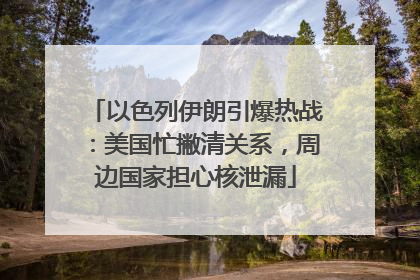 以色列伊朗引爆热战：美国忙撇清关系，周边国家担心核泄漏