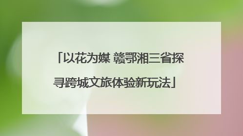 以花为媒 赣鄂湘三省探寻跨城文旅体验新玩法
