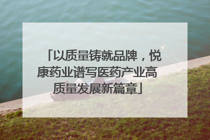 以质量铸就品牌，悦康药业谱写医药产业高质量发展新篇章