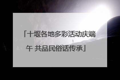 十堰各地多彩活动庆端午 共品民俗话传承