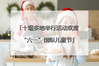 十堰多地举行活动欢度“六一”国际儿童节