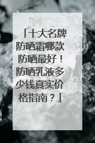 十大名牌防晒霜哪款防晒最好！防晒乳液多少钱真实价格指南？