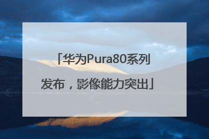 华为Pura80系列发布，影像能力突出