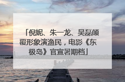 倪妮、朱一龙、吴磊颠覆形象演渔民，电影《东极岛》官宣暑期档
