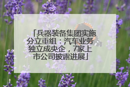 兵器装备集团实施分立重组：汽车业务独立成央企，7家上市公司披露进展