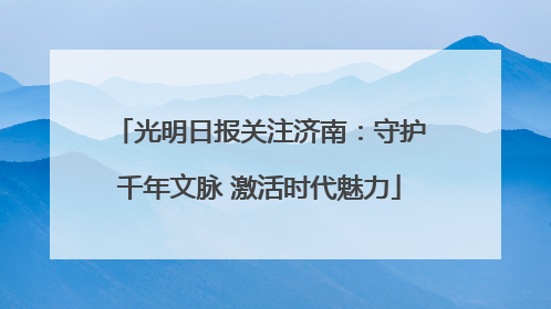 光明日报关注济南：守护千年文脉 激活时代魅力