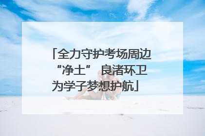 全力守护考场周边“净土” 良渚环卫为学子梦想护航