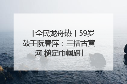 全民龙舟热丨59岁鼓手阮春萍：三擂古黄河 槌定巾帼旗