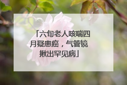 六旬老人咳喘四月疑患癌，气管镜揪出罕见病