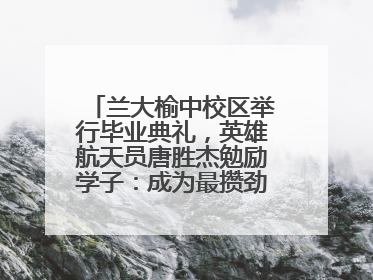 兰大榆中校区举行毕业典礼，英雄航天员唐胜杰勉励学子：成为最攒劲的兰大人