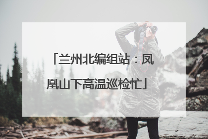 兰州北编组站：凤凰山下高温巡检忙