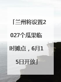 兰州将设置2027个瓜果临时摊点，6月15日开放