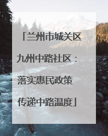 兰州市城关区九州中路社区：落实惠民政策 传递中路温度