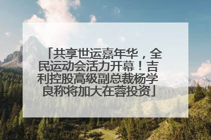共享世运嘉年华，全民运动会活力开幕！吉利控股高级副总裁杨学良称将加大在蓉投资