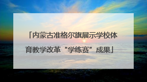内蒙古准格尔旗展示学校体育教学改革“学练赛”成果