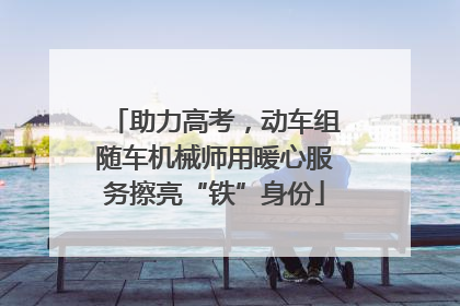 助力高考，动车组随车机械师用暖心服务擦亮“铁”身份
