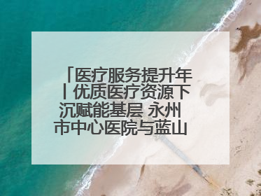 医疗服务提升年丨优质医疗资源下沉赋能基层 永州市中心医院与蓝山县医共体总院共筑健康屏障