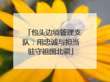包头边境管理支队：用忠诚与担当驻守祖国北疆