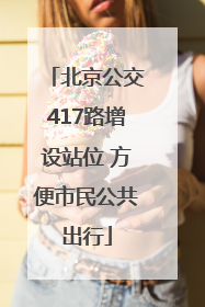 北京公交417路增设站位 方便市民公共出行