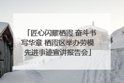 匠心闪耀栖霞 奋斗书写华章 栖霞区举办劳模先进事迹宣讲报告会