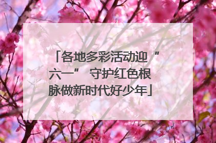 各地多彩活动迎“六一” 守护红色根脉做新时代好少年