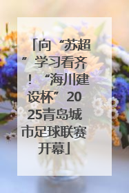 向“苏超”学习看齐！“海川建设杯”2025青岛城市足球联赛开幕