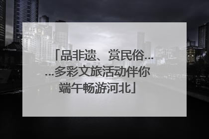品非遗、赏民俗……多彩文旅活动伴你端午畅游河北