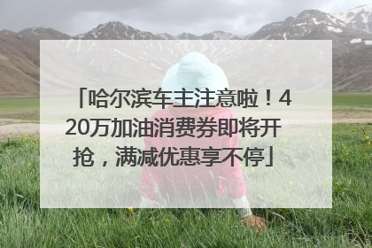 哈尔滨车主注意啦！420万加油消费券即将开抢，满减优惠享不停