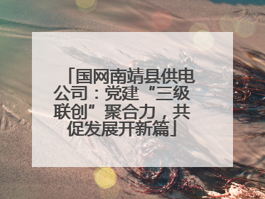 国网南靖县供电公司：党建“三级联创”聚合力，共促发展开新篇