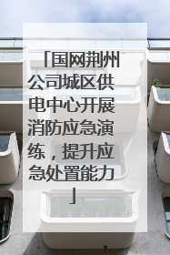 国网荆州公司城区供电中心开展消防应急演练，提升应急处置能力