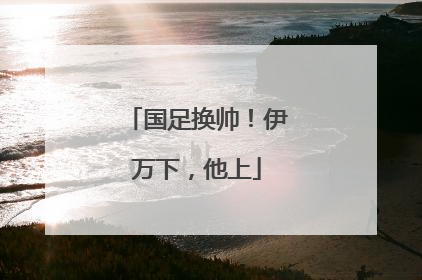 国足换帅！伊万下，他上