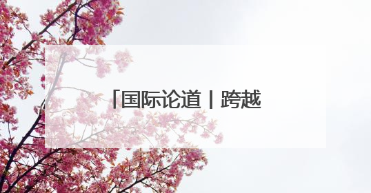 国际论道丨跨越山海 携手同行