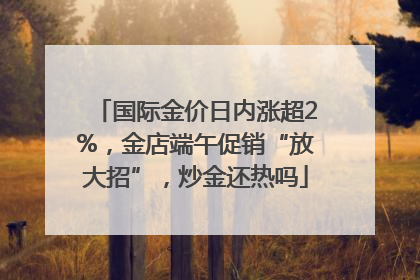 国际金价日内涨超2%，金店端午促销“放大招”，炒金还热吗
