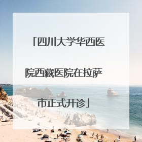 四川大学华西医院西藏医院在拉萨市正式开诊