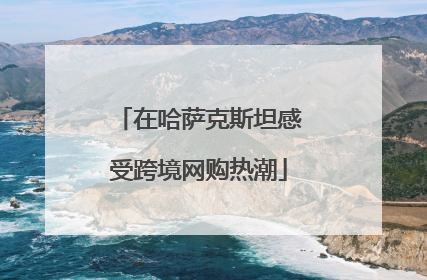 在哈萨克斯坦感受跨境网购热潮