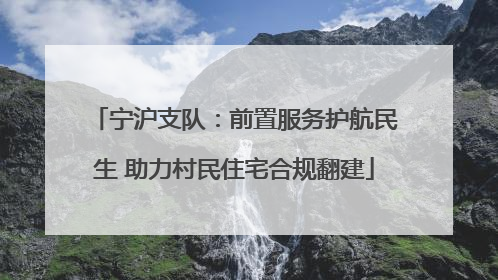 宁沪支队：前置服务护航民生 助力村民住宅合规翻建