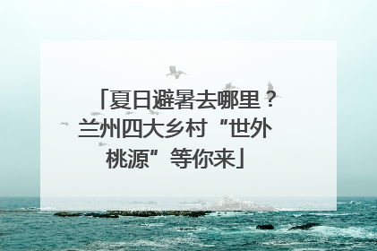 夏日避暑去哪里？兰州四大乡村“世外桃源”等你来