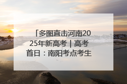 多图直击河南2025年新高考｜高考首日：南阳考点考生信心满满迎战