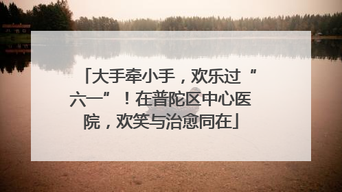 大手牵小手，欢乐过“六一”！在普陀区中心医院，欢笑与治愈同在