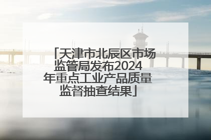 天津市北辰区市场监管局发布2024年重点工业产品质量监督抽查结果