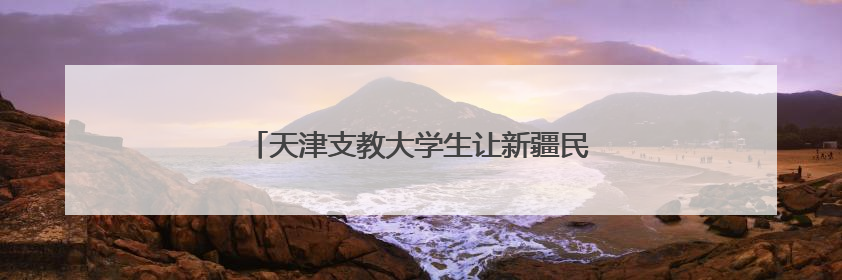 天津支教大学生让新疆民歌“传下去”“活起来”