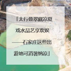太行叠翠藏凉夏 戏水品艺享欢娱——石家庄这些出游地可消暑纳凉