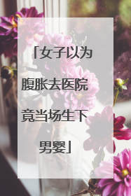 女子以为腹胀去医院竟当场生下男婴