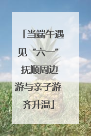 当端午遇见“六一” 抚顺周边游与亲子游齐升温