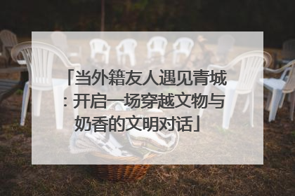 当外籍友人遇见青城：开启一场穿越文物与奶香的文明对话