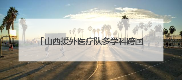 山西援外医疗队多学科跨国联动 成功救治骨折同胞
