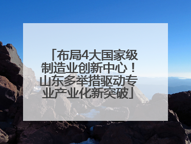 布局4大国家级制造业创新中心！山东多举措驱动专业产业化新突破